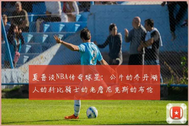 夏普谈NBA传奇球星：公牛的乔丹湖人的科比骑士的老詹尼克斯的布伦森