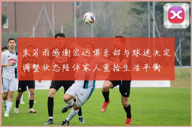 朱芳雨感谢宏远俱乐部与球迷决定调整状态陪伴家人重拾生活平衡