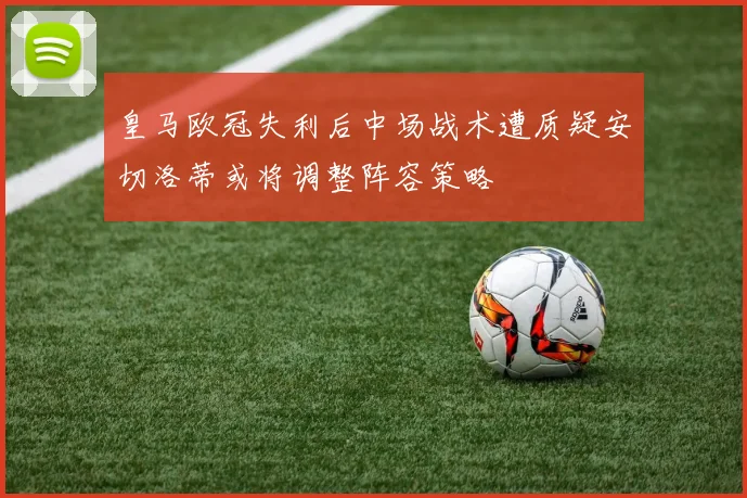 皇马欧冠失利后中场战术遭质疑安切洛蒂或将调整阵容策略