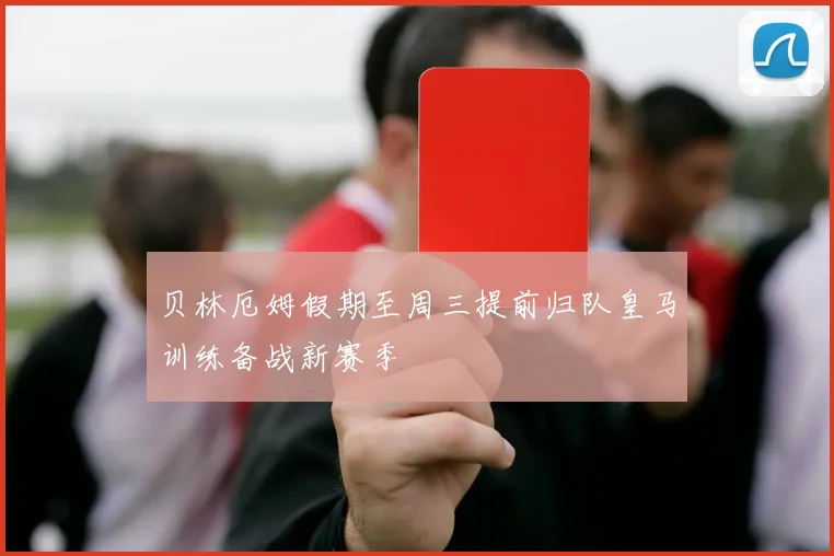贝林厄姆假期至周三提前归队皇马训练备战新赛季